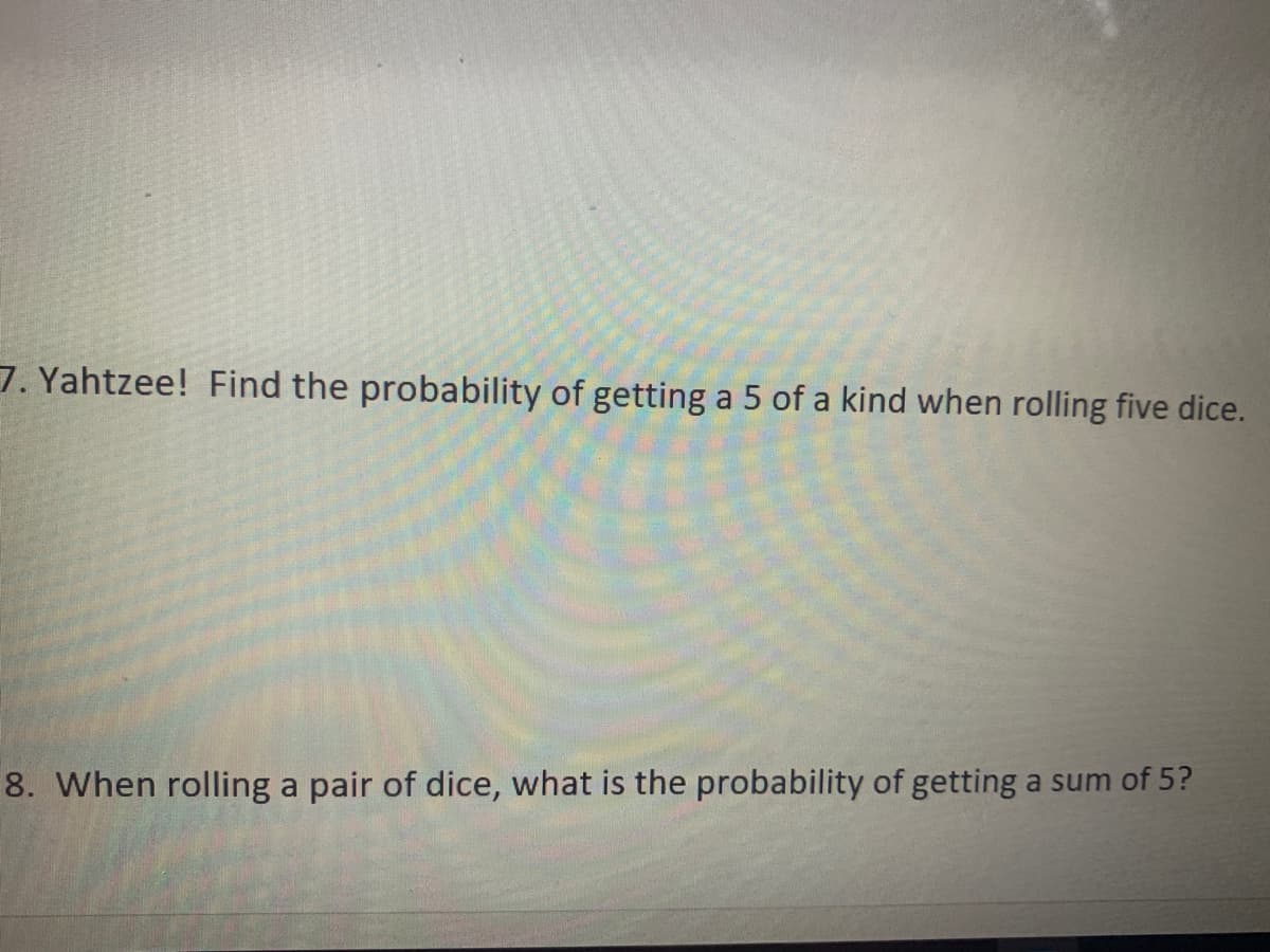 7. Yahtzee! Find the probability of getting a 5 of a kind when rolling five dice.
8. When rolling a pair of dice, what is the probability of getting a sum of 5?
