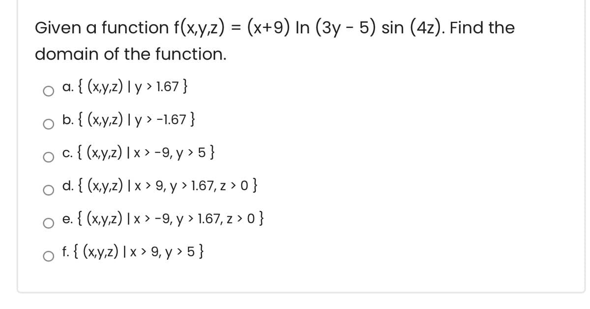 Given a function f(x,y,z) = (x+9) In (3y - 5) sin (4z). Find the
domain of the function.
o a. { (x,y,z) I y > 1.67 }
b. { (x,y,z) I y > -1.67 }
c. { (x,y,z) | x > -9, y > 5 }
d. { (x,y,z) | x > 9, y > 1.67, z > 0 }
e. { (x,y,z) | x > -9, y > 1.67, z > 0 }
f. { (x,y,z) | x > 9, y > 5}
