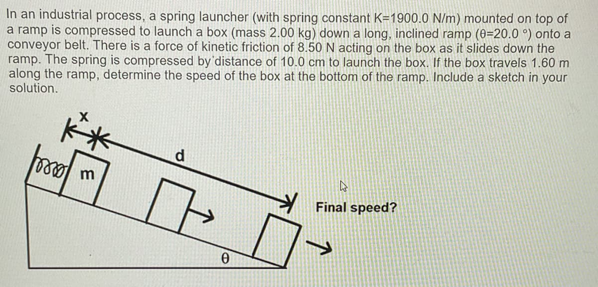 In an industrial process, a spring launcher (with spring constant K=1900.0 N/m) mounted on top of
a ramp is compressed to launch a box (mass 2.00 kg) down a long, inclined ramp (0=20.0 °) onto a
conveyor belt. There is a force of kinetic friction of 8.50 N acting on the box as it slides down the
ramp. The spring is compressed by'distance of 10.0 cm to launch the box. If the box travels 1.60 m
along the ramp, determine the speed of the box at the bottom of the ramp. Include a sketch in your
solution.
m
Final speed?
