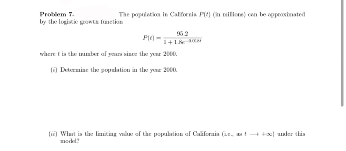 Problem 7.
The population in California P(t) (in millions) can be approximated
by the logistic growth function
95.2
P(t)
1+1.8e-0.018t
where t is the number of years since the year 2000.
(i) Determine the population in the year 2000.
(ii) What is the limiting value of the population of California (i.e., as t → +∞) under this
model?
