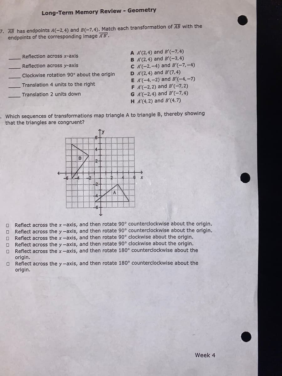 Long-Term Memory Review - Geometry
7. AB has endpoints A(-2,4) and B(-7,4). Match each transformation of AB with the
endpoints of the corresponding image A'B'.
A A'(2,4) and B'(-7,4)
B A'(2,4) and B'(-3,4)
C A'(-2,–4) and B'(-7,-4)
D A'(2,4) and B'(7,4)
E A'(-4,–2) and B'(-4,-7)
F A'(-2,2) and B'(-7,2)
G A'(-2,4) and B'(-7,4)
H A'(4,2) and B'(4,7)
Reflection across x-axis
Reflection across y-axis
Clockwise rotation 90° about the origin
Translation 4 units to the right
Translation 2 units down
. Which sequences of transformations map triangle A to triangle B, thereby showing
that the triangles are congruent?
2-
Reflect across the x-axis, and then rotate 90° counterclockwise about the origin.
Reflect across the y -axis, and then rotate 90° counterclockwise about the origin.
Reflect across the x -axis, and then rotate 90° clockwise about the origin.
O Reflect across the y -axis, and then rotate 90° clockwise about the origin.
O Reflect across the x-axis, and then rotate 180° counterclockwise about the
origin.
O Reflect across the y -axis, and then rotate 180° counterclockwise about the
origin.
Week 4
O O O O O
