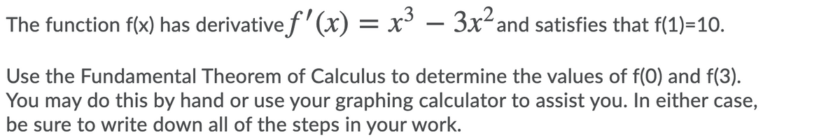 The function f(x) has derivative f'(x) = x
' – 3x²and satisfies that f(1)=10.
Use the Fundamental Theorem of Calculus to determine the values of f(0) and f(3).
You may do this by hand or use your graphing calculator to assist you. In either case,
be sure to write down all of the steps in your work.
