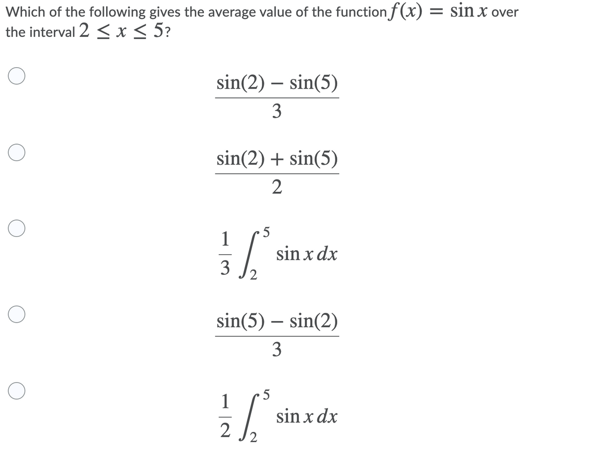 Which of the following gives the average value of the function ƒ(x) = sin x over
the interval 2 < x < 5?
sin(2) – sin(5)
3
sin(2) + sin(5)
2
5
1
sin x dx
3
2
sin(5) – sin(2)
3
5
1
sin x dx
