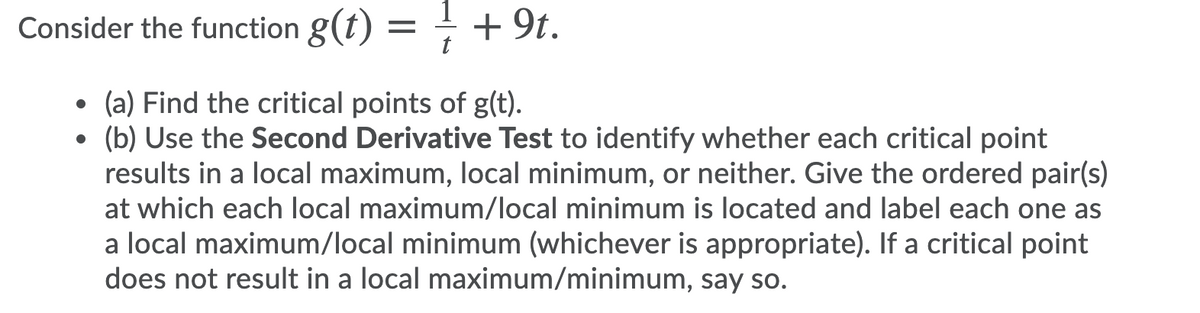 1
Consider the function g(t) = + 9t.
t
• (a) Find the critical points of g(t).
(b) Use the Second Derivative Test to identify whether each critical point
results in a local maximum, local minimum, or neither. Give the ordered pair(s)
at which each local maximum/local minimum is located and label each one as
a local maximum/local minimum (whichever is appropriate). If a critical point
does not result in a local maximum/minimum, say so.
