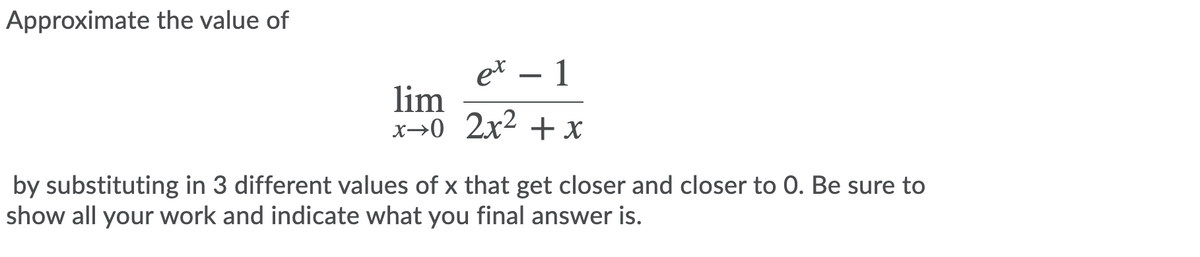 Approximate the value of
et – 1
lim
x→0 2x2 + x
by substituting in 3 different values of x that get closer and closer to 0. Be sure to
show all your work and indicate what you final answer is.
