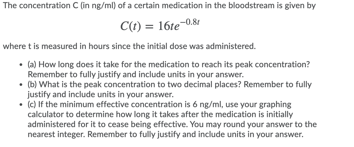 The concentration C (in ng/ml) of a certain medication in the bloodstream is given by
C(t) = 16te-0.8t
where t is measured in hours since the initial dose was administered.
(a) How long does it take for the medication to reach its peak concentration?
Remember to fully justify and include units in your answer.
(b) What is the peak concentration to two decimal places? Remember to fully
justify and include units in your answer.
(c) If the minimum effective concentration is 6 ng/ml, use your graphing
calculator to determine how long it takes after the medication is initially
administered for it to cease being effective. You may round your answer to the
nearest integer. Remember to fully justify and include units in your answer.
