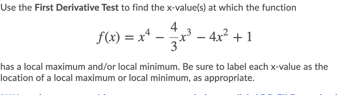 Use the First Derivative Test to find the x-value(s) at which the function
4
.3
f(x) = x* – x - 4x² + 1
3
has a local maximum and/or local minimum. Be sure to label each x-value as the
location of a local maximum or local minimum, as appropriate.
