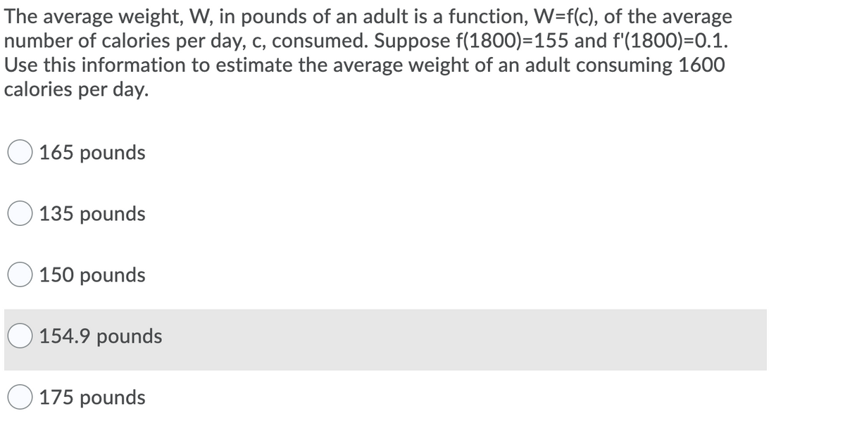 The average weight, W, in pounds of an adult is a function, W=f(c), of the average
number of calories per day, c, consumed. Suppose f(1800)=155 and f'(1800)=0.1.
Use this information to estimate the average weight of an adult consuming 1600
calories per day.
165 pounds
135 pounds
150 pounds
154.9 pounds
175 pounds

