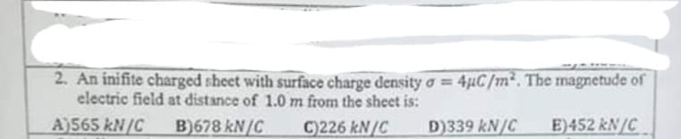 2. An inifite charged sheet with surface charge density o = 4µC/m². The magnetude of
electric field at distance of 1.0 m from the sheet is:
A)565 kN/C
B)678 kN/C
C)226 kN/C
D)339 kN/C
E)452 kN/C
