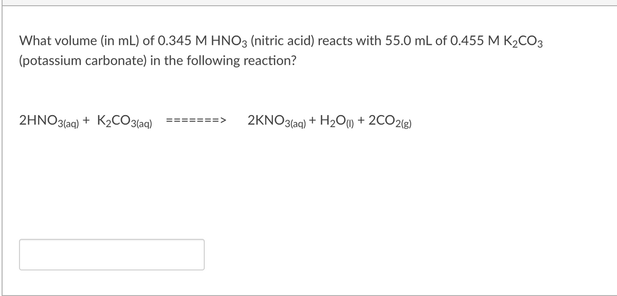 What volume (in mL) of 0.345 M HNO3 (nitric acid) reacts with 55.0 mL of 0.455 M K2CO3
(potassium carbonate) in the following reaction?
2HNO3(ag) + K2CO3(aq)
2KNO3(aq)
+ H2O) + 2CO2(g)
