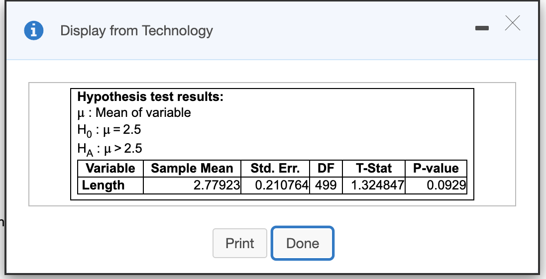 Display from Technology
Hypothesis test results:
u: Mean of variable
Ho : µ= 2.5
HẠ : µ> 2.5
Variable Sample Mean
Length
Std. Err.
DF
T-Stat
P-value
2.77923 0.210764 499
1.324847
0.0929
Print
Done
