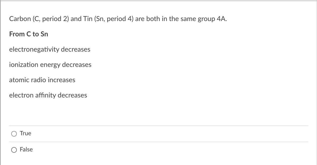 Carbon (C, period 2) and Tin (Sn, period 4) are both in the same group 4A.
From C to Sn
electronegativity decreases
ionization energy decreases
atomic radio increases
electron affinity decreases
True
False
