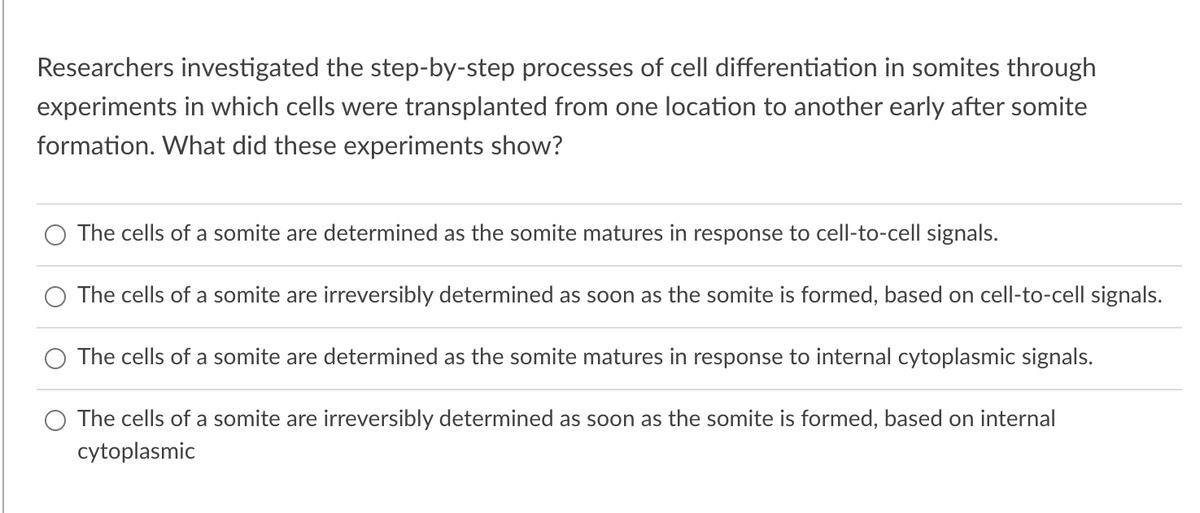 Researchers investigated the step-by-step processes of cell differentiation in somites through
experiments in which cells were transplanted from one location to another early after somite
formation. What did these experiments show?
The cells of a somite are determined as the somite matures in response to cell-to-cell signals.
The cells of a somite are irreversibly determined as soon as the somite is formed, based on cell-to-cell signals.
The cells of a somite are determined as the somite matures in response to internal cytoplasmic signals.
The cells of a somite are irreversibly determined as soon as the somite is formed, based on internal
cytoplasmic
