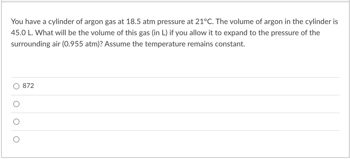 You have a cylinder of argon gas at 18.5 atm pressure at 21°C. The volume of argon in the cylinder is
45.0 L. What will be the volume of this gas (in L) if you allow it to expand to the pressure of the
surrounding air (0.955 atm)? Assume the temperature remains constant.
872
