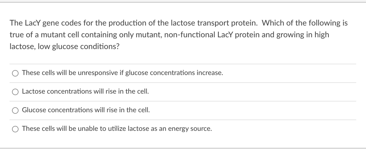 The LacY gene codes for the production of the lactose transport protein. Which of the following is
true of a mutant cell containing only mutant, non-functional LacY protein and growing in high
lactose, low glucose conditions?
These cells will be unresponsive if glucose concentrations increase.
O Lactose concentrations will rise in the cell.
Glucose concentrations will rise in the celI.
These cells will be unable to utilize lactose as an energy source.
