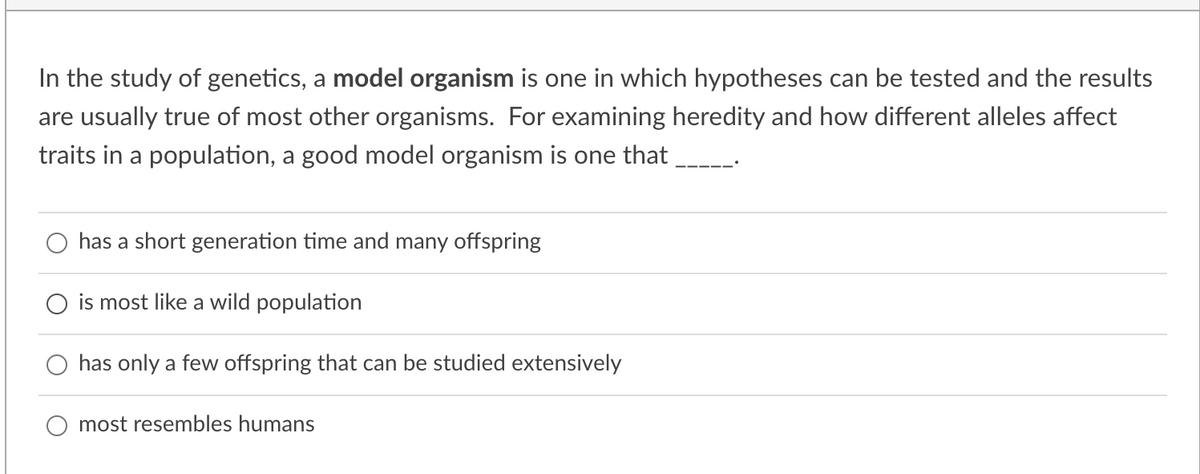 In the study of genetics, a model organism is one in which hypotheses can be tested and the results
are usually true of most other organisms. For examining heredity and how different alleles affect
traits in a population, a good model organism is one that
has a short generation time and many offspring
O is most like a wild population
has only a few offspring that can be studied extensively
most resembles humans

