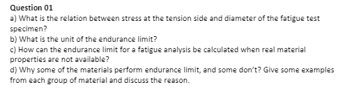 Question 01
a) What is the relation between stress at the tension side and diameter of the fatigue test
specimen?
b) What is the unit of the endurance limit?
c) How can the endurance limit for a fatigue analysis be calculated when real material
properties are not available?
d) Why some of the materials perform endurance limit, and some don't? Give some examples
from each group of material and discuss the reason.
