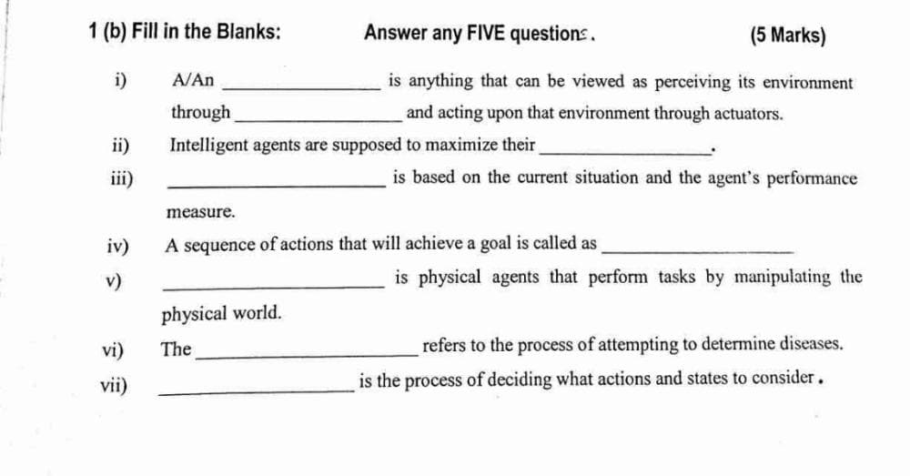 1 (b) Fill in the Blanks:
i)
A/An
through
ii)
Intelligent agents are supposed to maximize their
iii)
measure.
A sequence of actions that will achieve a goal is called as
physical world.
The
Answer any FIVE questions.
(5 Marks)
is anything that can be viewed as perceiving its environment
and acting upon that environment through actuators.
is based on the current situation and the agent's performance
is physical agents that perform tasks by manipulating the
refers to the process of attempting to determine diseases.
is the process of deciding what actions and states to consider.
iv)
v)
vi)
vii)