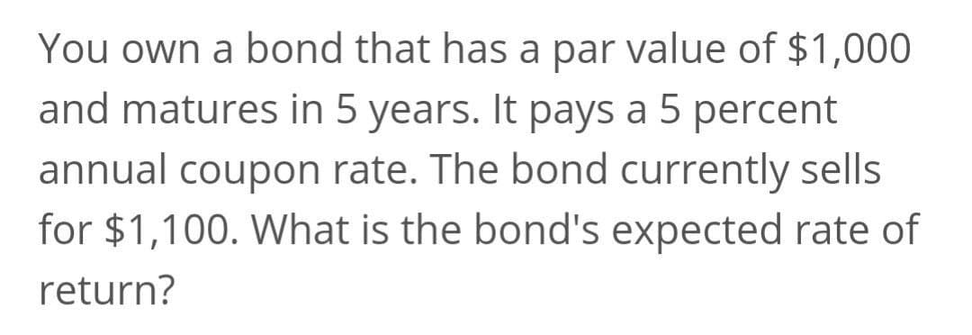 You own a bond that has a par value of $1,000
and matures in 5 years. It pays a 5 percent
annual coupon rate. The bond currently sells
for $1,100. What is the bond's expected rate of
return?
