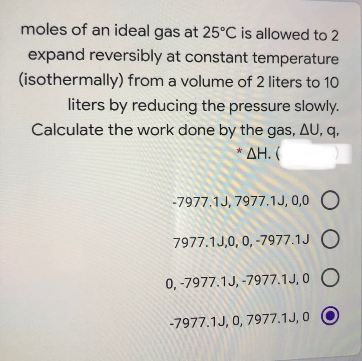 moles of an ideal gas at 25°C is allowed to 2
expand reversibly at constant temperature
(isothermally) from a volume of 2 liters to 10
liters by reducing the pressure slowly.
Calculate the work done by the gas, AU, q,
* ΔΗ. (
-7977.1J, 7977.1J, 0,0 O
7977.1J,0, 0, -7977.1J O
0, -7977.1J, -7977.1J, 0 O
-7977.1J, 0, 7977.1J, 0 O
