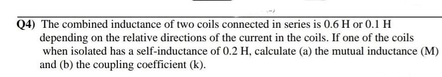 Q4) The combined inductance of two coils connected in series is 0.6 H or 0.1 H
depending on the relative directions of the current in the coils. If one of the coils
when isolated has a self-inductance of 0.2 H, calculate (a) the mutual inductance (M)
and (b) the coupling coefficient (k).
