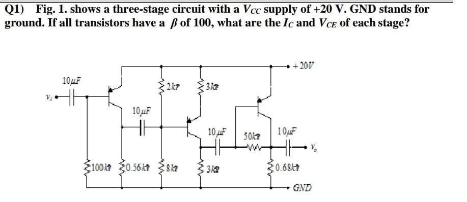 Q1)
Fig. 1. shows a three-stage circuit with a Vcc supply of +20 V. GND stands for
ground. If all transistors have a B of 100, what are the Ic and VCE of each stage?
+ 201V
10uF
2k7
10uF
10 uF
10uF
50k?
ww
100k0.56kt 8ka
0.68k?
GND
