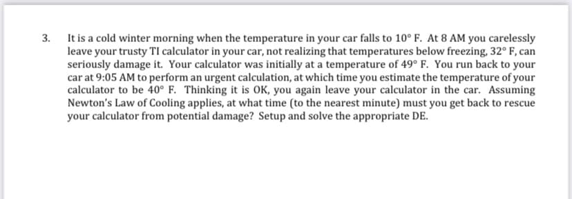 3. It is a cold winter morning when the temperature in your car falls to 10° F. At 8 AM you carelessly
leave your trusty TI calculator in your car, not realizing that temperatures below freezing, 32° F, can
seriously damage it. Your calculator was initially at a temperature of 49° F. You run back to your
car at 9:05 AM to perform an urgent calculation, at which time you estimate the temperature of your
calculator to be 40° F. Thinking it is OK, you again leave your calculator in the car. Assuming
Newton's Law of Cooling applies, at what time (to the nearest minute) must you get back to rescue
your calculator from potential damage? Setup and solve the appropriate DE.

