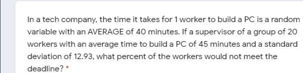 In a tech company, the time it takes for 1 worker to build a PC is a random
variable with an AVERAGE of 40 minutes. If a supervisor of a group of 20
workers with an average time to build a PC of 45 minutes and a standard
deviation of 12.93, what percent of the workers would not meet the
deadline? *
