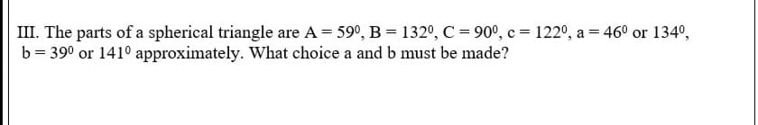 III. The parts of a spherical triangle are A = 59°, B = 132°, C = 90°, c = 122°, a = 46° or 134º,
b = 390 or 141° approximately. What choice a and b must be made?
