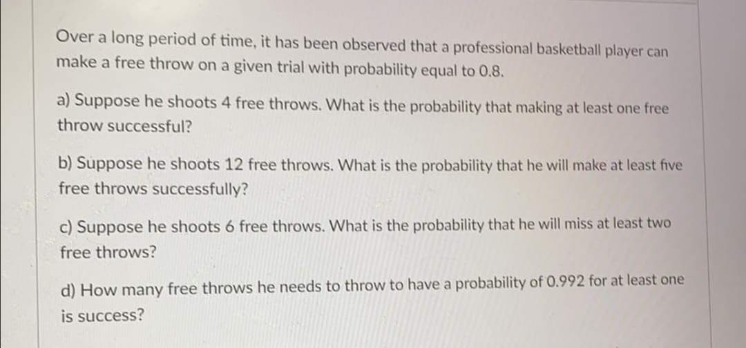 Over a long period of time, it has been observed that a professional basketball player can
make a free throw on a given trial with probability equal to 0.8.
a) Suppose he shoots 4 free throws. What is the probability that making at least one free
throw successful?
b) Suppose he shoots 12 free throws. What is the probability that he will make at least five
free throws successfully?
c) Suppose he shoots 6 free throws. What is the probability that he will miss at least two
free throws?
d) How many free throws he needs to throw to have a probability of 0.992 for at least one
is success?
