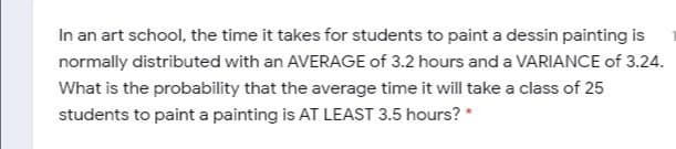 In an art school, the time it takes for students to paint a dessin painting is
normally distributed with an AVERAGE of 3.2 hours and a VARIANCE of 3.24.
What is the probability that the average time it will take a class of 25
students to paint a painting is AT LEAST 3.5 hours? *
