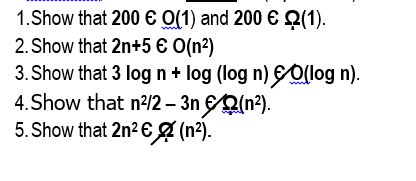 1.Show that 200 € O(1) and 200 € Q(1).
2. Show that 2n+5 € O(n2)
3. Show that 3 log n + log (log n) Ollog n).
4.Show that n?/2 – 3n Q(n?).
5. Show that 2n2 € g (n?).
