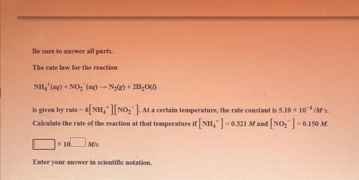 Be sure to answer all parts.
The rate law for the reaction
NH, (aq) + NO, (aq) - N2(g) + 2H,O()
is given by rate = k NH,NO, .At a certain temperature, the rate constant is 5.10 x 10M*s.
Calculate the rate of the reaction at that temperature if NH,=0.321 M and NO,=0.150 M.
x 10
Mis
Enter your answer in scientific notation.
