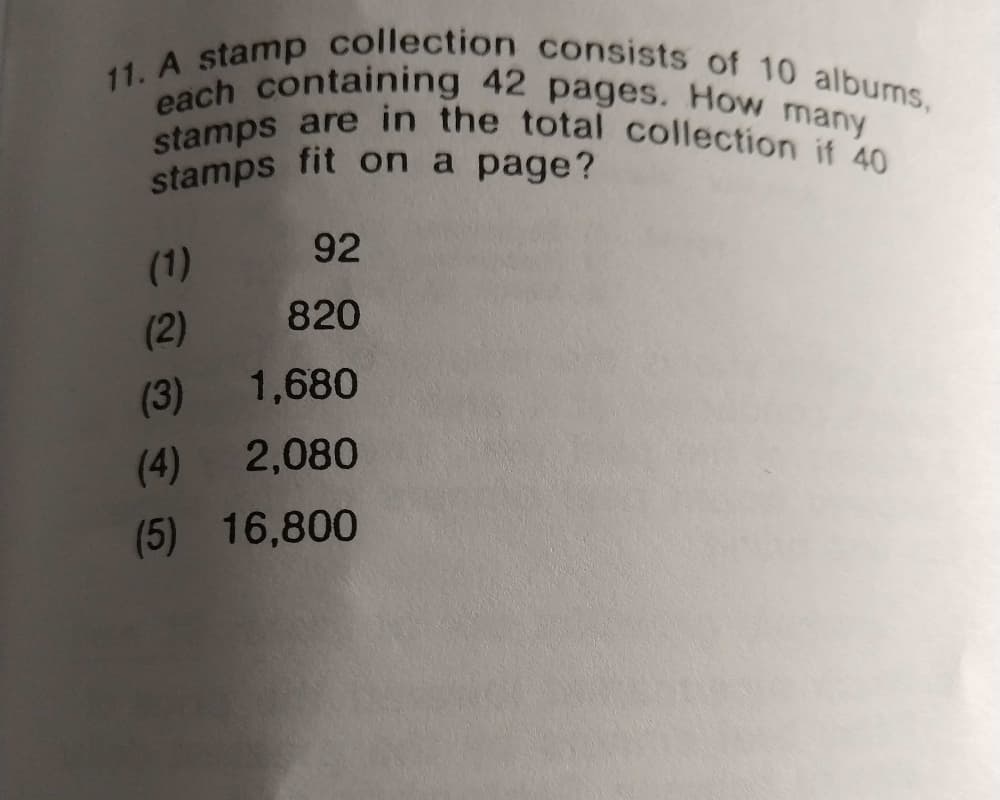 stamps fit on a page?
11. A stamp collection consists of 10 albums,
stamps are in the total collection if 40
each containing 42 pages. How many
92
(1)
(2)
820
(3)
1,680
(4)
2,080
(5) 16,800
