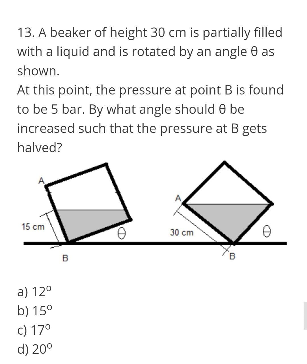 13. A beaker of height 30 cm is partially filled
with a liquid and is rotated by an angle 0 as
shown.
At this point, the pressure at point B is found
to be 5 bar. By what angle should 0 be
increased such that the pressure at B gets
halved?
15 cm
e 30 cm
B
a) 12°
b) 15°
c) 170
d) 20°
