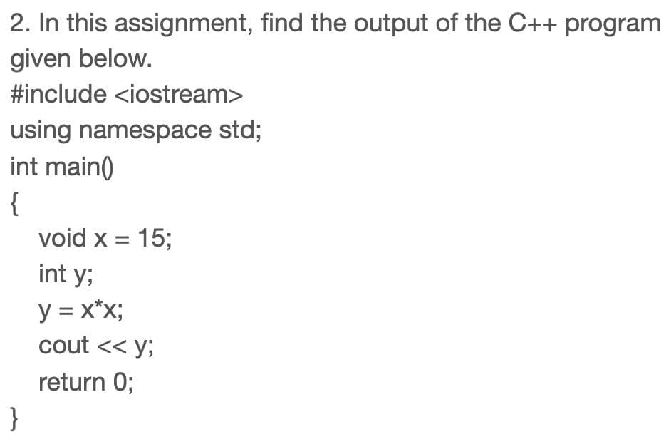2. In this assignment, find the output of the C++ program
given below.
#include <iostream>
using namespace std;
int main()
{
void x = 15;
int y;
y = x*x;
cout << y;
return 0;
}
