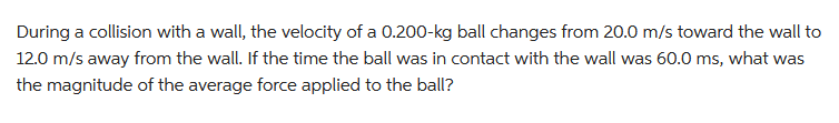 During a collision with a wall, the velocity of a 0.200-kg ball changes from 20.0 m/s toward the wall to
12.0 m/s away from the wall. If the time the ball was in contact with the wall was 60.0 ms, what was
the magnitude of the average force applied to the ball?