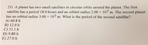 21) A planet has two small satellites in circular orbits around the planet. The first
satellite has a period 18.0 hours and an orbital radius 2.00 x 107 m. The second planet
has an orbital radius 3.00 x 107 m. What is the period of the second satellite?
A) 60.8 h
B) 12.0 h
C) 33.1 h
D) 9.80 h
E) 27.0 h