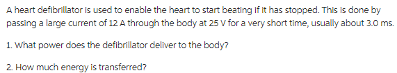 A heart defibrillator is used to enable the heart to start beating if it has stopped. This is done by
passing a large current of 12 A through the body at 25 V for a very short time, usually about 3.0 ms.
1. What power does the defibrillator deliver to the body?
2. How much energy is transferred?