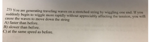 23) You are generating traveling waves on a stretched string by wiggling one end. If you
suddenly begin to wiggle more rapidly without appreciably affecting the tension, you will
cause the waves to move down the string
A) faster than before.
B) slower than before.
C) at the same speed as before.