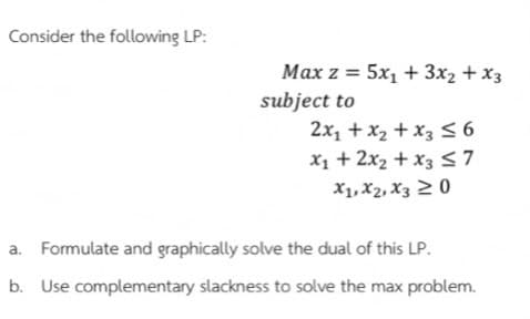 Consider the following LP:
Max z = 5x1 + 3x2 + x3
subject to
2x1 + x2 + x3 S 6
X1 + 2x2 + x3 S 7
X1, X2, X3 2 0
a. Formulate and graphically solve the dual of this LP.
b. Use complementary slackness to solve the max problem.
