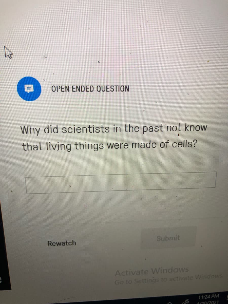 OPEN ENDED QUESTION
Why did scientists in the past not know
that living things were made of cells?
Rewatch
Submit
Activate Windows
Go to Settings to activate Windows.
11:24 PM
a0(2021
