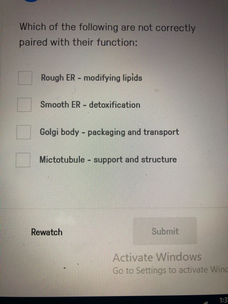 Which of the following are not correctly
paired with their function:
Rough ER - modifying lipids
Smooth ER detoxification
Golgi body - packaging and transport
Mictotubule - support and structure
Rewatch
Submit
Activate Windows
Go to Settings to activate Wine
1:3

