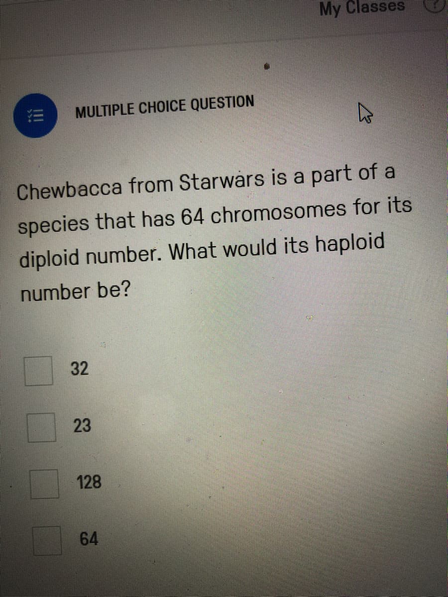 My Classes
MULTIPLE CHOICE QUESTION
Chewbacca from Starwars is a part of a
species that has 64 chromosomes for its
diploid number. What would its haploid
number be?
23
128
64
32
!!
