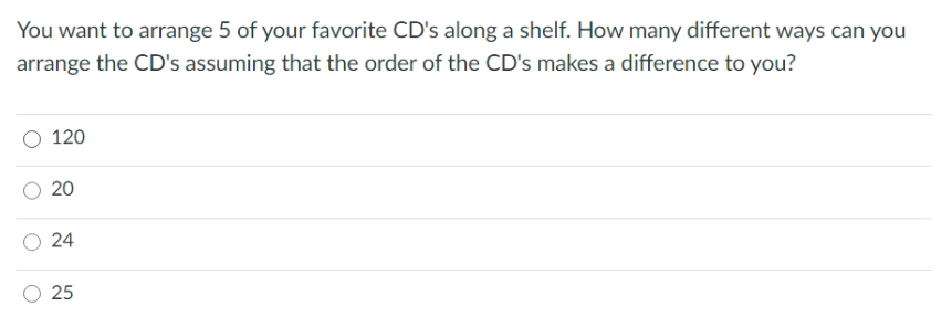 You want to arrange 5 of your favorite CD's along a shelf. How many different ways can you
arrange the CD's assuming that the order of the CD's makes a difference to you?
120
20
O 24
25
