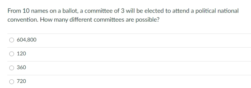 From 10 names on a ballot, a committee of 3 will be elected to attend a political national
convention. How many different committees are possible?
604,800
120
360
720
