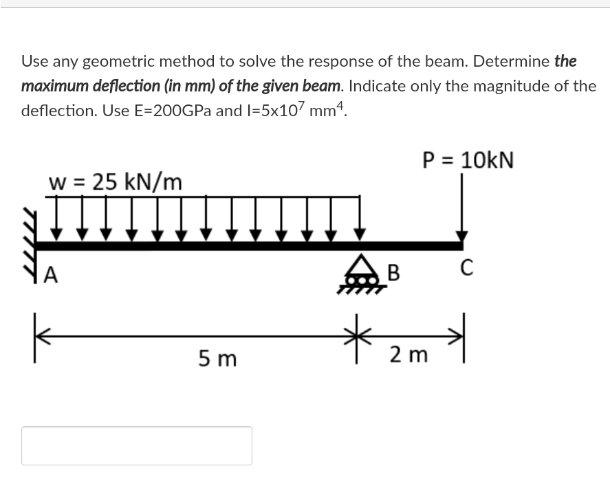 Use any geometric method to solve the response of the beam. Determine the
maximum deflection (in mm) of the given beam. Indicate only the magnitude of the
deflection. Use E=200GPA and I=5x107 mm4.
P = 10kN
w = 25 kN/m
|A
В
5 m
2 m
