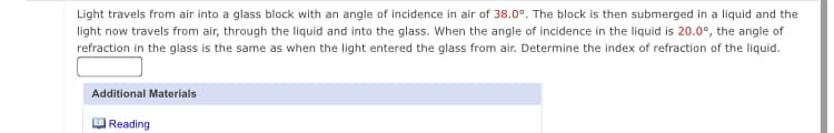 Light travels from air into a glass block with an angle of incidence in air of 38.0°. The block is then submerged in a liquid and the
light now travels from air, through the liquid and into the glass. When the angle of incidence in the liquid is 20.0°, the angle of
refraction in the glass is the same as when the light entered the glass from air. Determine the index of refraction of the liquid.
Additional Materials
Reading
