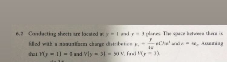 6.2 Conducting sheets are located at y 1 and y = 3 planes. The space between them is
%3D
filled with a nonuniform charge distribution
nC/m' and e 4e Assuming
%3D
P.
that V(y 1) = 0 and V(y 3) = 50 V, find V(y
2).
%3!
%3D
%3D
%3D
%3D
