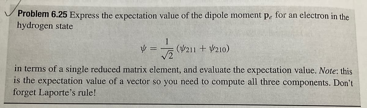 Problem 6.25 Express the expectation value of the dipole moment pe for an electron in the
hydrogen state
1
4 =
(211 +210)
√2
in terms of a single reduced matrix element, and evaluate the expectation value. Note: this
is the expectation value of a vector so you need to compute all three components. Don't
forget Laporte's rule!